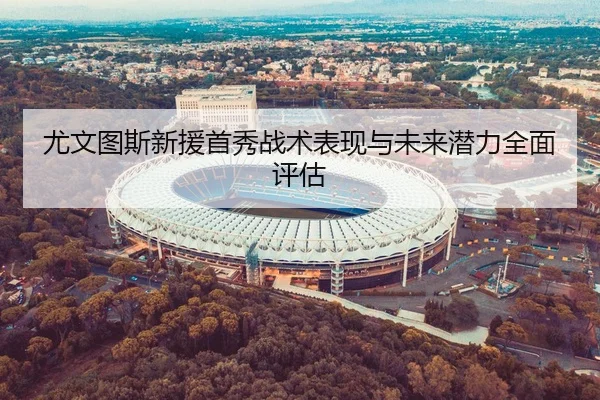 尤文图斯新援首秀战术表现与未来潜力全面评估